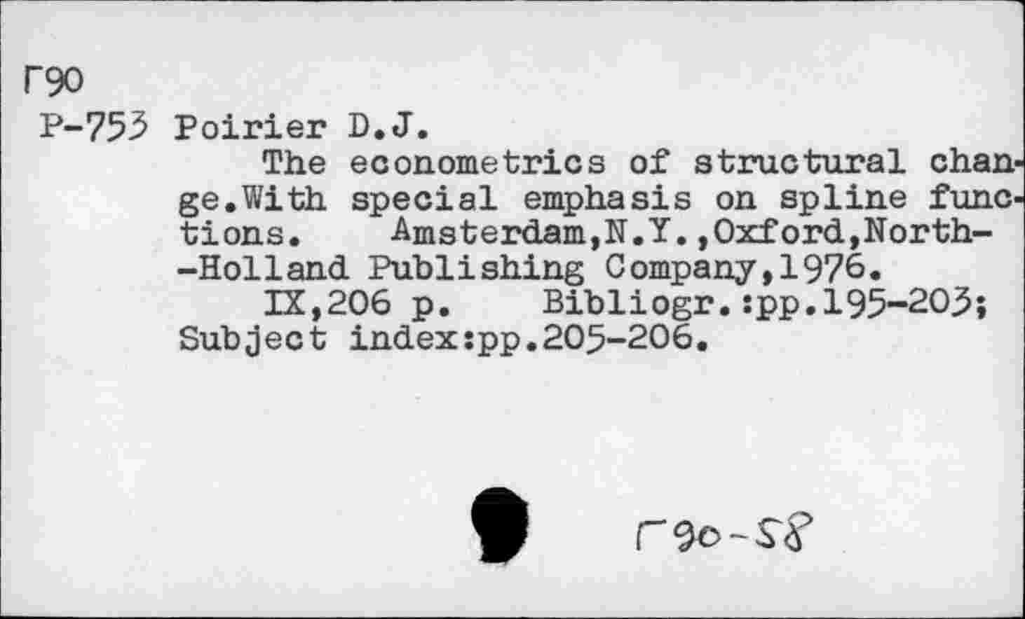 ﻿P90
P-753 Poirier D.J.
The econometrics of structural change.With special emphasis on spline functions.	Amsterdam,!!.!.,Oxford,North-
-Holland Publishing Company,1976.
IX,206 p. Bib 1 iogr. :pp. 195-20.5; Subject index:pp.205-206.